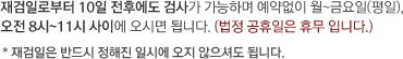 재검일로부터 10일 전후에도 검사가 가능하며 예약없이 월~금요일(평일),
																											오전 8시~11시 사이에 오시면 됩니다. (법정 공휴일은 휴무 입니다.)
																											* 재검일은 반드시 정해진 일시에 오지 않으셔도 됩니다.